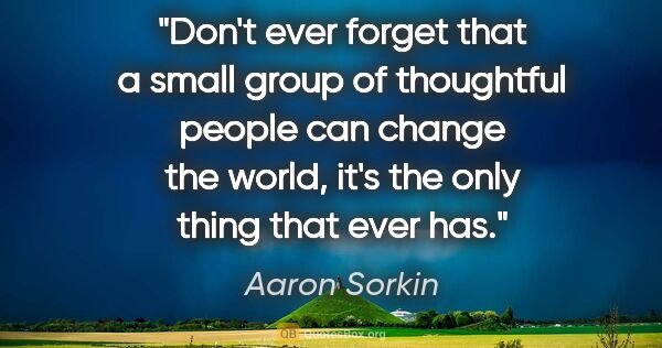 Aaron Sorkin quote: "Don't ever forget that a small group of thoughtful people can..."