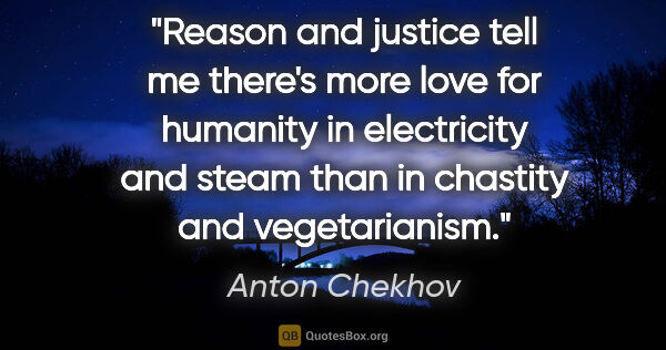 Anton Chekhov quote: "Reason and justice tell me there's more love for humanity in..."