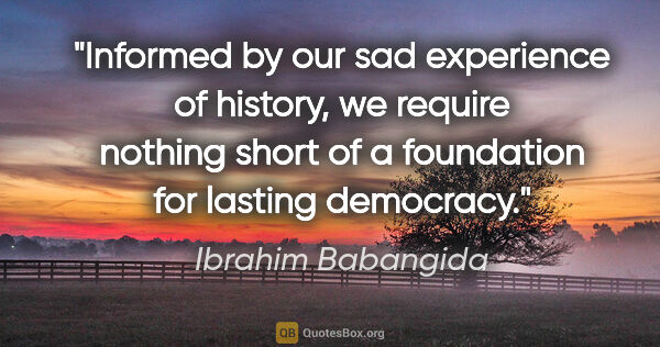 Ibrahim Babangida quote: "Informed by our sad experience of history, we require nothing..."