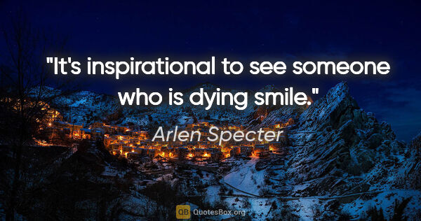 Arlen Specter quote: "It's inspirational to see someone who is dying smile."