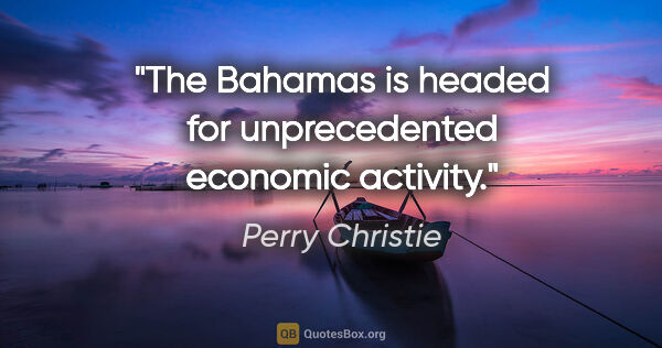 Perry Christie quote: "The Bahamas is headed for unprecedented economic activity."