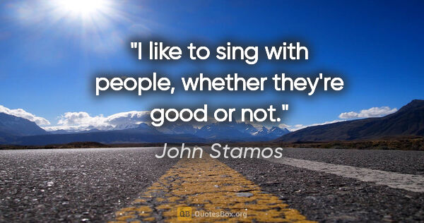 John Stamos quote: "I like to sing with people, whether they're good or not."