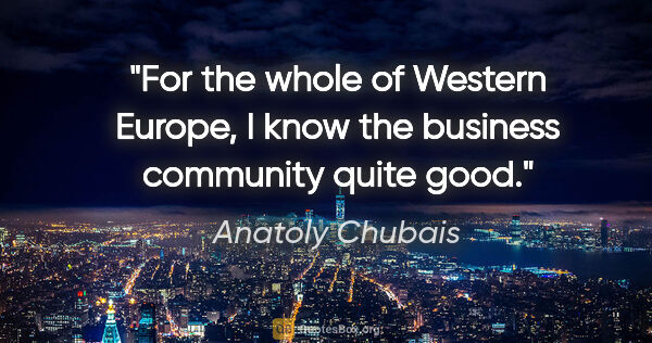 Anatoly Chubais quote: "For the whole of Western Europe, I know the business community..."