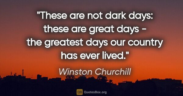 Winston Churchill quote: "These are not dark days: these are great days - the greatest..."