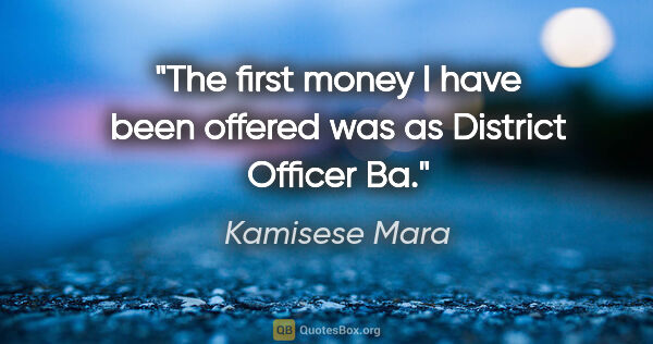 Kamisese Mara quote: "The first money I have been offered was as District Officer Ba."