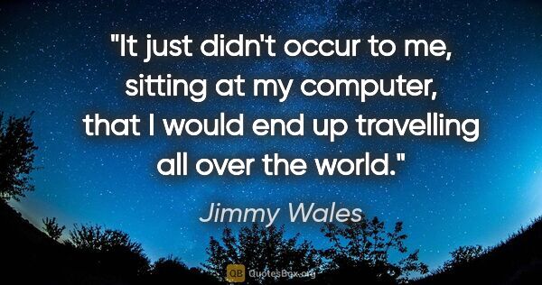 Jimmy Wales quote: "It just didn't occur to me, sitting at my computer, that I..."