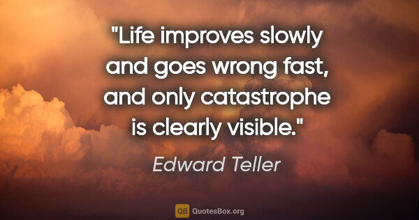 Edward Teller quote: "Life improves slowly and goes wrong fast, and only catastrophe..."