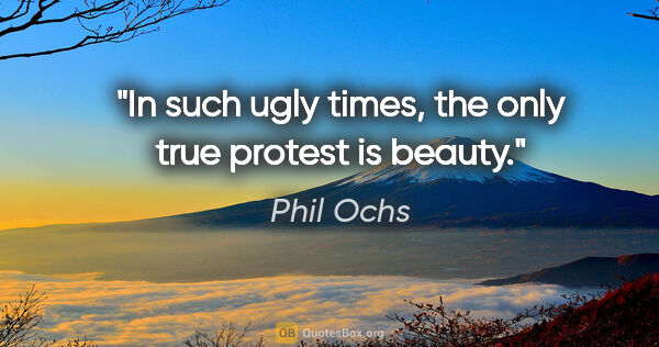 Phil Ochs quote: "In such ugly times, the only true protest is beauty."