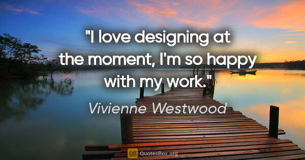 Vivienne Westwood quote: "I love designing at the moment, I'm so happy with my work."