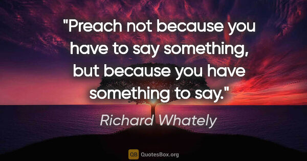 Richard Whately quote: "Preach not because you have to say something, but because you..."