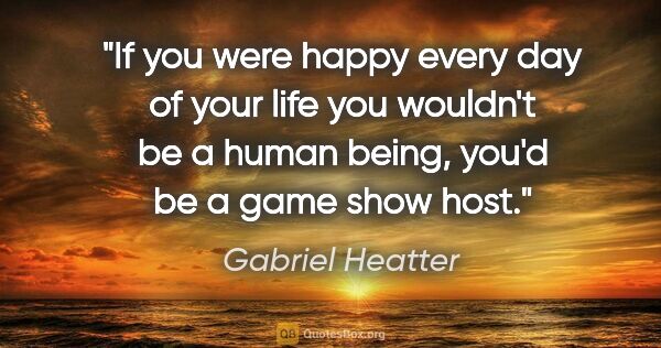 Gabriel Heatter quote: "If you were happy every day of your life you wouldn't be a..."