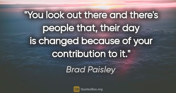 Brad Paisley quote: "You look out there and there's people that, their day is..."