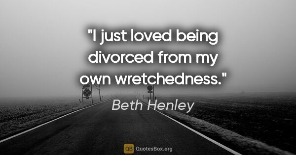 Beth Henley quote: "I just loved being divorced from my own wretchedness."