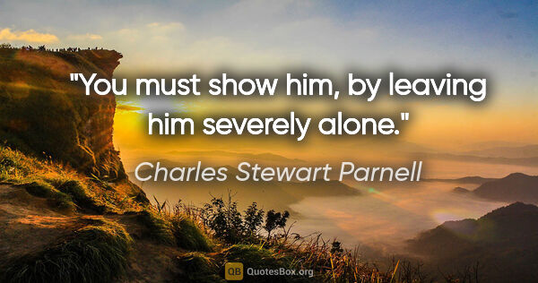 Charles Stewart Parnell quote: "You must show him, by leaving him severely alone."