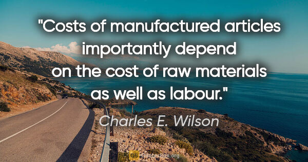 Charles E. Wilson quote: "Costs of manufactured articles importantly depend on the cost..."