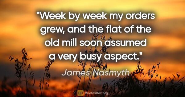 James Nasmyth quote: "Week by week my orders grew, and the flat of the old mill soon..."