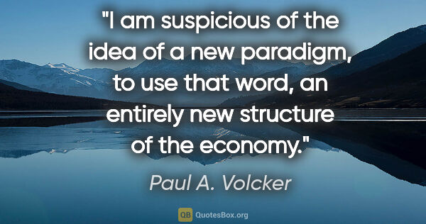 Paul A. Volcker quote: "I am suspicious of the idea of a new paradigm, to use that..."