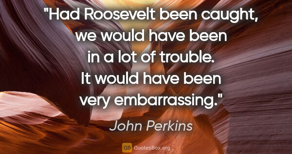 John Perkins quote: "Had Roosevelt been caught, we would have been in a lot of..."