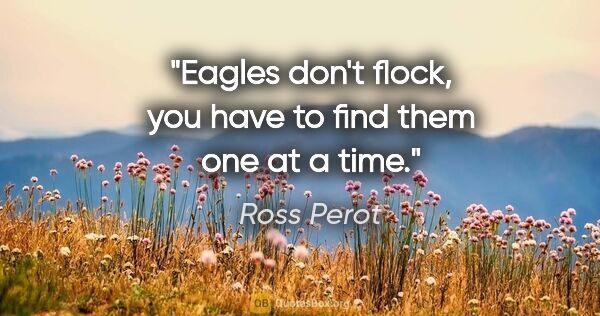Ross Perot quote: "Eagles don't flock, you have to find them one at a time."