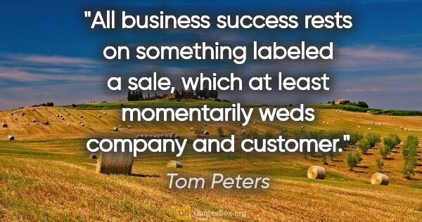 Tom Peters quote: "All business success rests on something labeled a sale, which..."