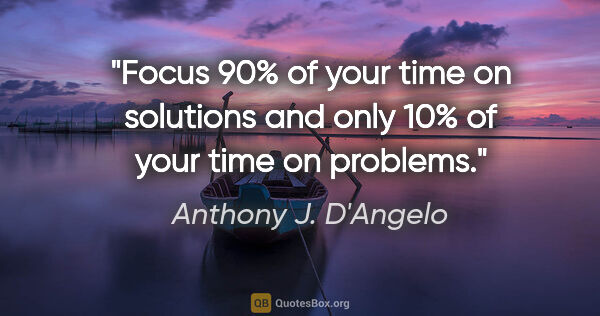 Anthony J. D'Angelo quote: "Focus 90% of your time on solutions and only 10% of your time..."