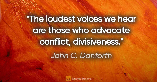 John C. Danforth quote: "The loudest voices we hear are those who advocate conflict,..."
