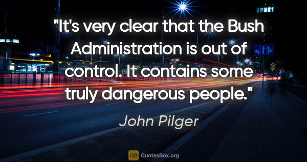 John Pilger quote: "It's very clear that the Bush Administration is out of..."