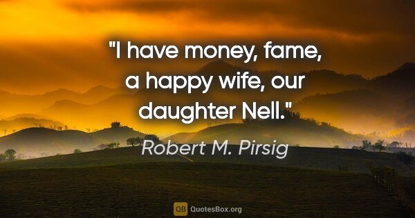 Robert M. Pirsig quote: "I have money, fame, a happy wife, our daughter Nell."