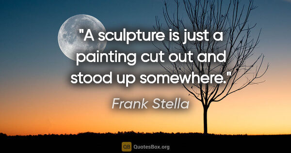 Frank Stella quote: "A sculpture is just a painting cut out and stood up somewhere."