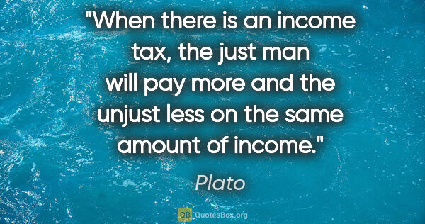 Plato quote: "When there is an income tax, the just man will pay more and..."