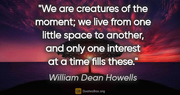 William Dean Howells quote: "We are creatures of the moment; we live from one little space..."
