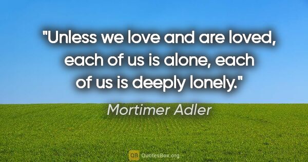 Mortimer Adler quote: "Unless we love and are loved, each of us is alone, each of us..."