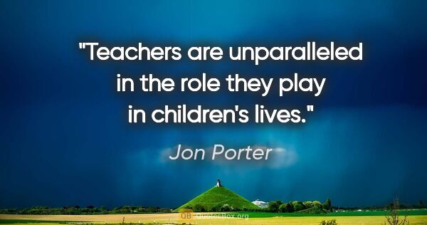 Jon Porter quote: "Teachers are unparalleled in the role they play in children's..."