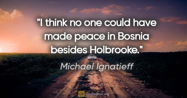 Michael Ignatieff quote: "I think no one could have made peace in Bosnia besides Holbrooke."