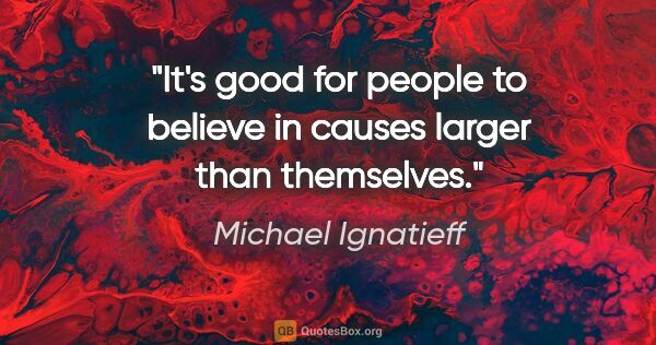 Michael Ignatieff quote: "It's good for people to believe in causes larger than themselves."