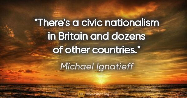 Michael Ignatieff quote: "There's a civic nationalism in Britain and dozens of other..."