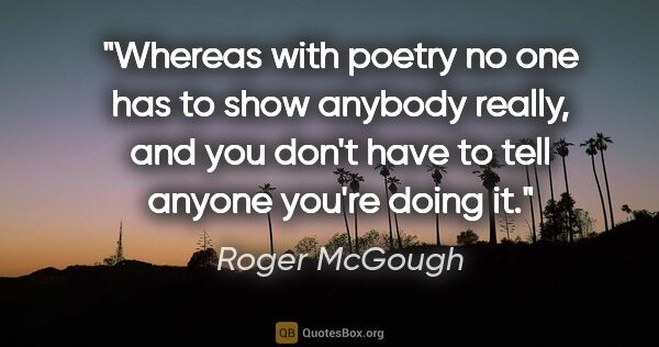 Roger McGough quote: "Whereas with poetry no one has to show anybody really, and you..."