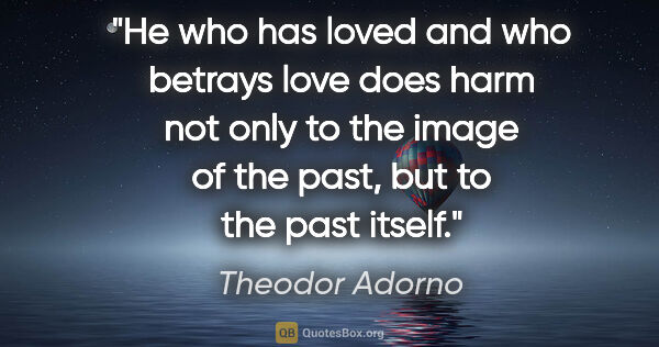 Theodor Adorno quote: "He who has loved and who betrays love does harm not only to..."