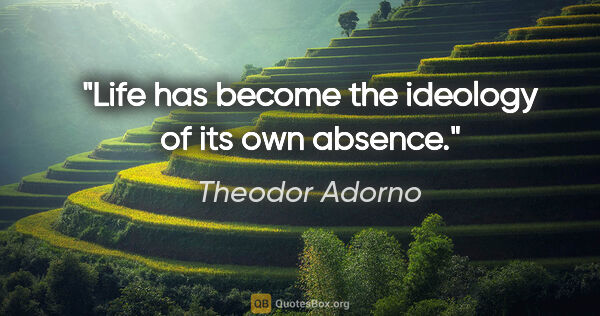 Theodor Adorno quote: "Life has become the ideology of its own absence."
