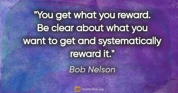 Bob Nelson quote: "You get what you reward. Be clear about what you want to get..."
