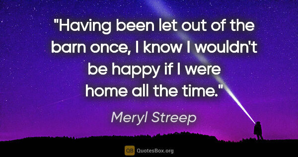 Meryl Streep quote: "Having been let out of the barn once, I know I wouldn't be..."