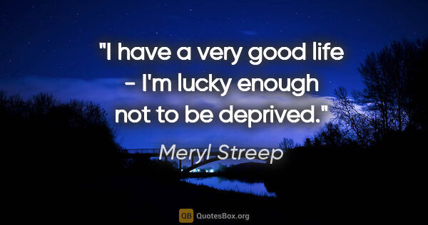 Meryl Streep quote: "I have a very good life - I'm lucky enough not to be deprived."