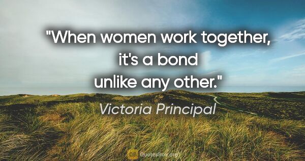 Victoria Principal quote: "When women work together, it's a bond unlike any other."
