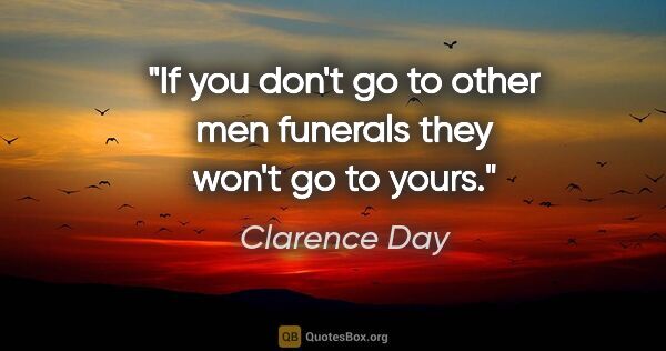 Clarence Day quote: "If you don't go to other men funerals they won't go to yours."