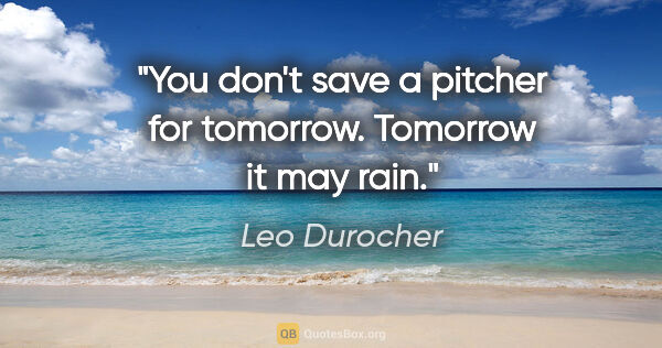 Leo Durocher quote: "You don't save a pitcher for tomorrow. Tomorrow it may rain."