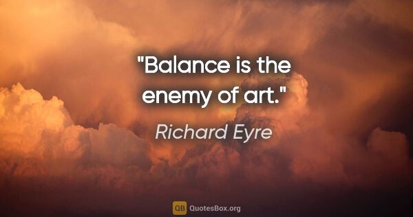 Richard Eyre quote: "Balance is the enemy of art."