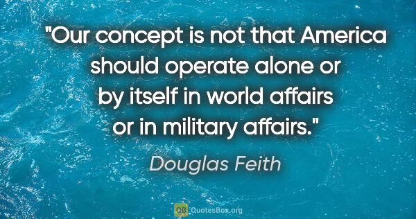Douglas Feith quote: "Our concept is not that America should operate alone or by..."