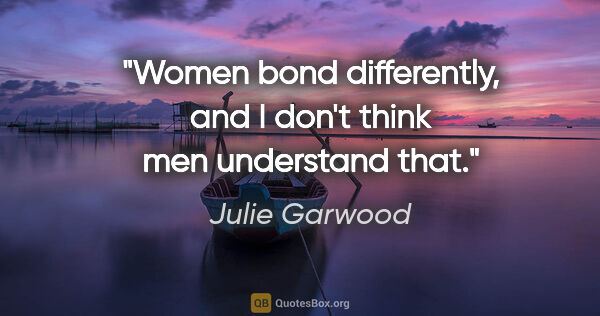 Julie Garwood quote: "Women bond differently, and I don't think men understand that."