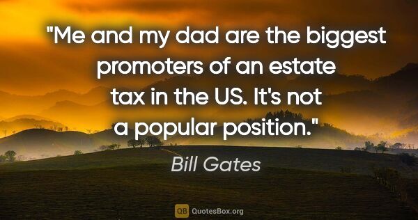 Bill Gates quote: "Me and my dad are the biggest promoters of an estate tax in..."