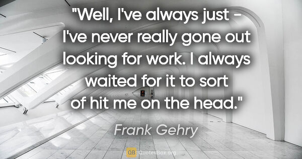 Frank Gehry quote: "Well, I've always just - I've never really gone out looking..."